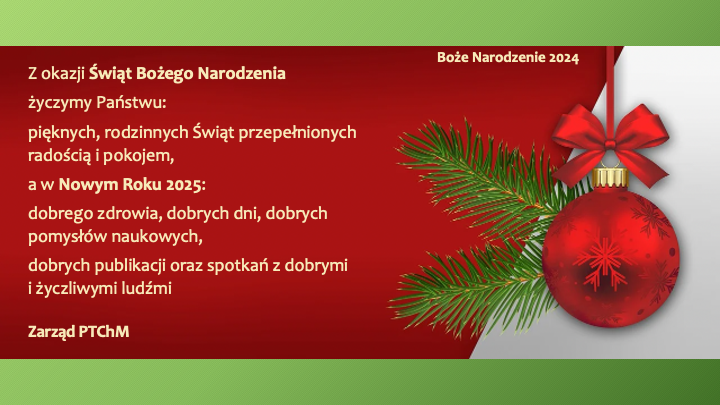 Grafika przedstawia kartkę świąteczną z życzeniami od Zarządu PTChM z okazji Świąt Bożego Narodzenia 2024 oraz Nowego Roku 2025. Tło jest w odcieniach czerwieni i zieleni, z ozdobnym elementem w postaci czerwonej bombki świątecznej udekorowanej gałązką choinki.

Treść życzeń: „Z okazji Świąt Bożego Narodzenia
życzymy Państwu:
pięknych, rodzinnych Świąt przepełnionych radością i pokojem,
a w Nowym Roku 2025:
dobrego zdrowia, dobrych dni, dobrych pomysłów naukowych,
dobrych publikacji oraz spotkań z dobrymi i życzliwymi ludźmi.

Zarząd PTChM”

Kartka ma elegancki i świąteczny charakter